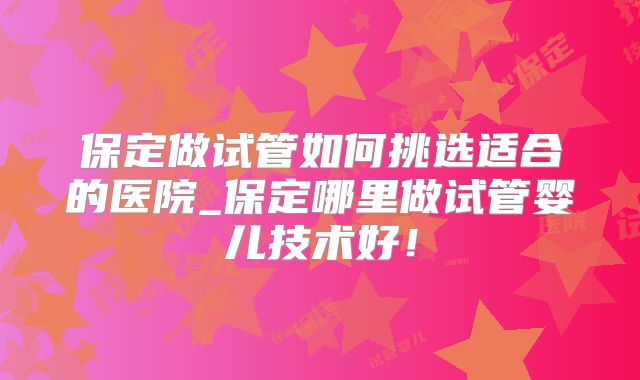 保定做试管如何挑选适合的医院_保定哪里做试管婴儿技术好！