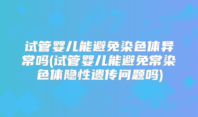 试管婴儿能避免染色体异常吗(试管婴儿能避免常染色体隐性遗传问题吗)