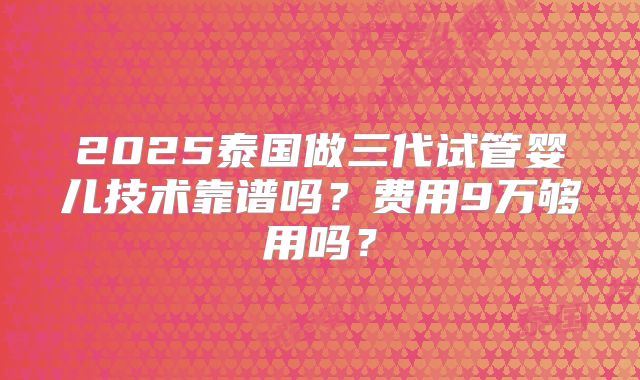 2025泰国做三代试管婴儿技术靠谱吗？费用9万够用吗？