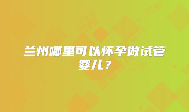 兰州哪里可以怀孕做试管婴儿？