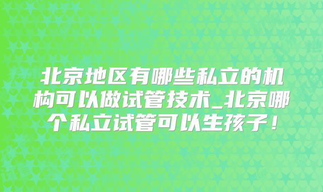 北京地区有哪些私立的机构可以做试管技术_北京哪个私立试管可以生孩子！