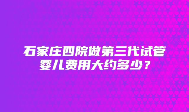 石家庄四院做第三代试管婴儿费用大约多少?