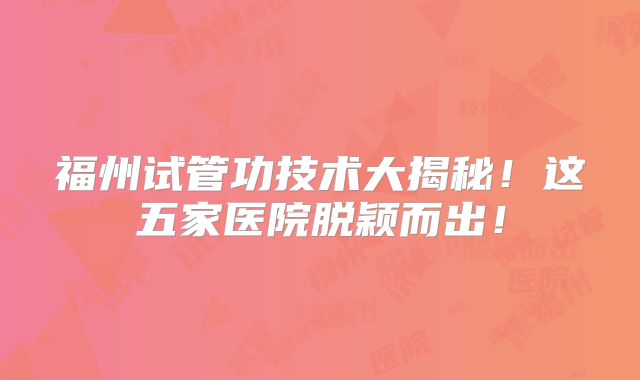 福州试管功技术大揭秘!这五家医院脱颖而出!