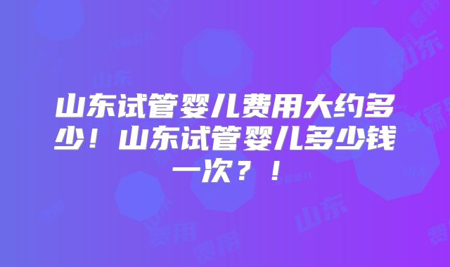 山东试管婴儿费用大约多少!山东试管婴儿多少钱一次?!