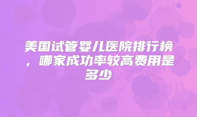 美国试管婴儿医院排行榜，哪家成功率较高费用是多少