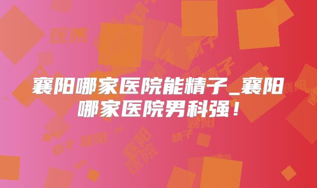 襄阳哪家医院能精子_襄阳哪家医院男科强!
