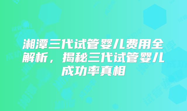 湘潭三代试管婴儿费用全解析，揭秘三代试管婴儿成功率真相