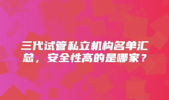 三代试管私立机构名单汇总，安全性高的是哪家？
