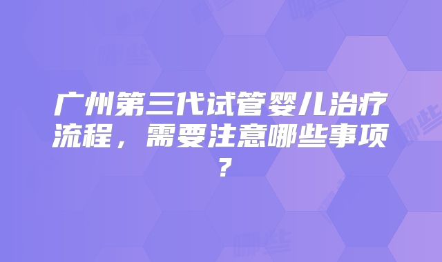 广州第三代试管婴儿治疗流程，需要注意哪些事项？