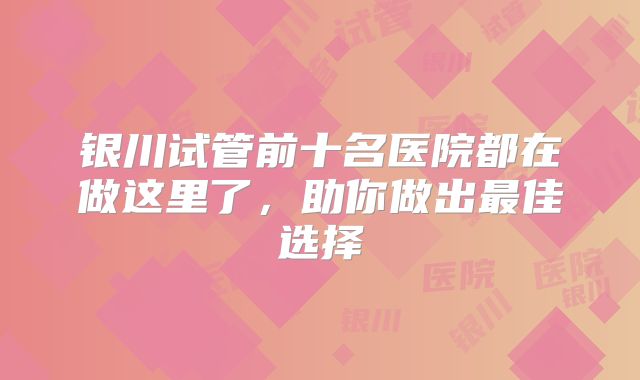 银川试管前十名医院都在做这里了，助你做出最佳选择