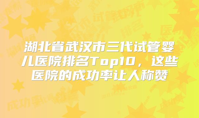 湖北省武汉市三代试管婴儿医院排名Top10，这些医院的成功率让人称赞