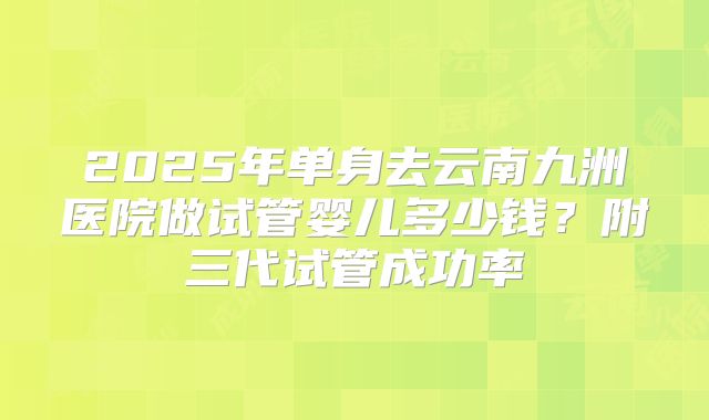 2025年单身去云南九洲医院做试管婴儿多少钱?附三代试管成功率