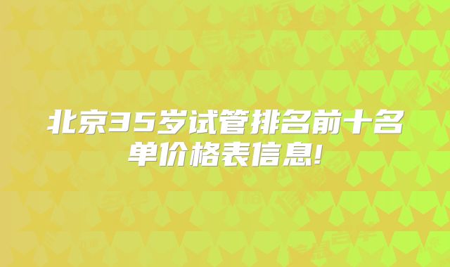 北京35岁试管排名前十名单价格表信息!