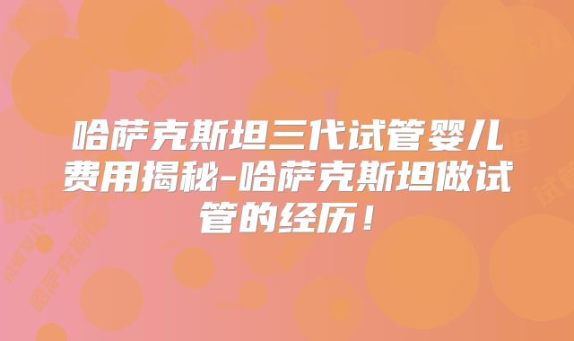 哈萨克斯坦三代试管婴儿费用揭秘-哈萨克斯坦做试管的经历！