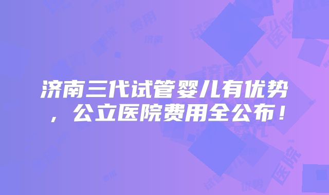 济南三代试管婴儿有优势，公立医院费用全公布！