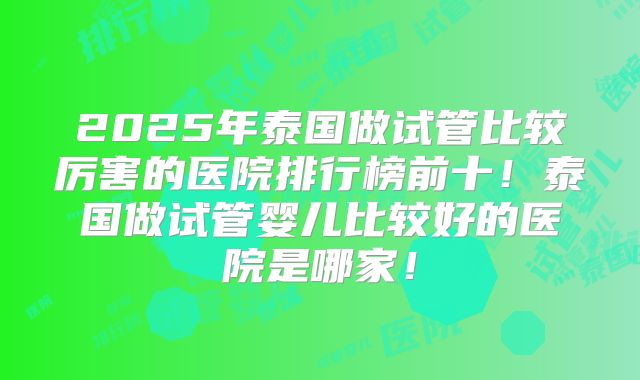 2025年泰国做试管比较厉害的医院排行榜前十！泰国做试管婴儿比较好的医院是哪家！