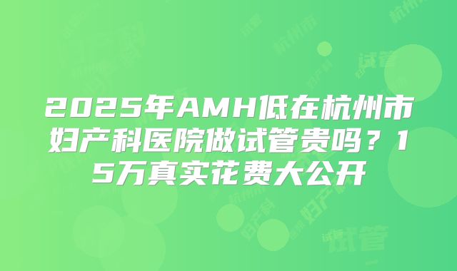 2025年AMH低在杭州市妇产科医院做试管贵吗？15万真实花费大公开