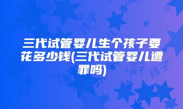 三代试管婴儿生个孩子要花多少钱(三代试管婴儿遭罪吗)
