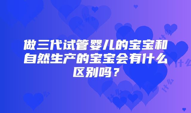 做三代试管婴儿的宝宝和自然生产的宝宝会有什么区别吗?
