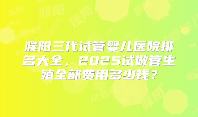 濮阳三代试管婴儿医院排名大全,2025试做管生殖全部费用多少钱?