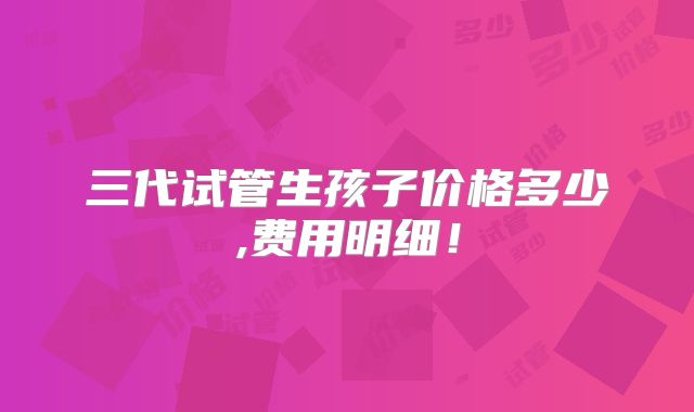 三代试管生孩子价格多少,费用明细!