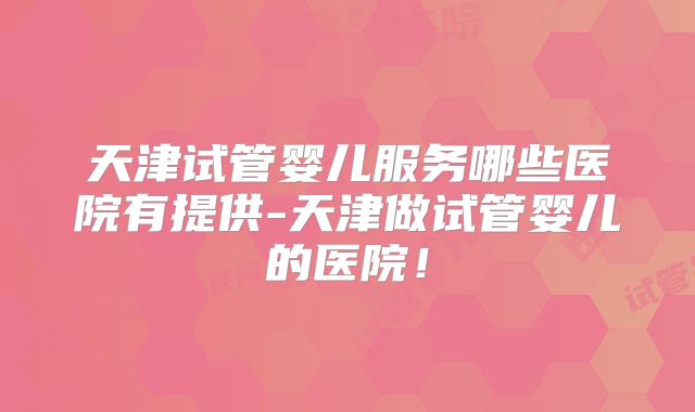 天津试管婴儿服务哪些医院有提供-天津做试管婴儿的医院！