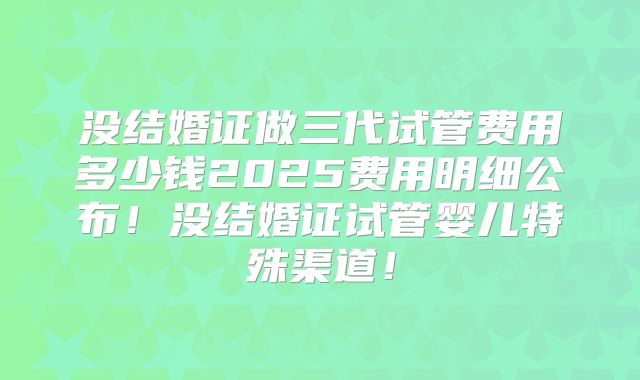 没结婚证做三代试管费用多少钱2025费用明细公布！没结婚证试管婴儿特殊渠道！