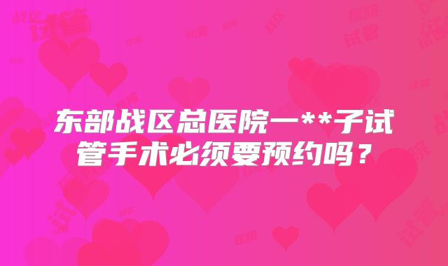 东部战区总医院一**子试管手术必须要预约吗?