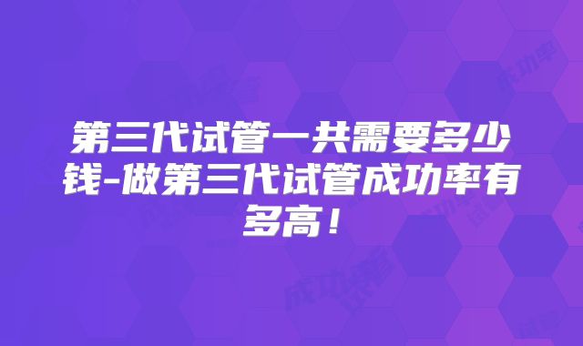 第三代试管一共需要多少钱-做第三代试管成功率有多高!