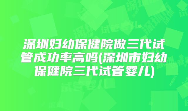 深圳妇幼保健院做三代试管成功率高吗(深圳市妇幼保健院三代试管婴儿)