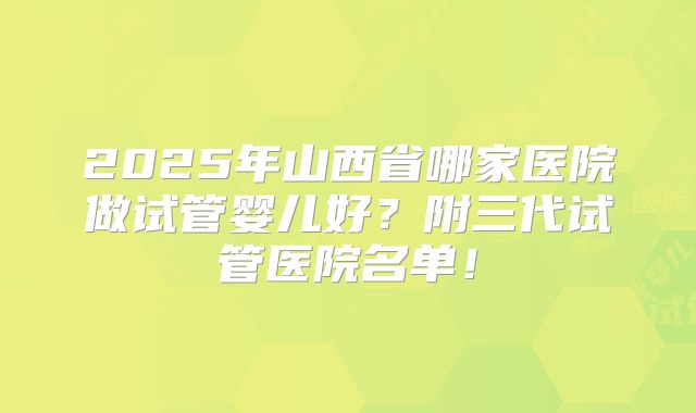 2025年山西省哪家医院做试管婴儿好？附三代试管医院名单！