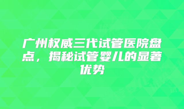 广州权威三代试管医院盘点，揭秘试管婴儿的显著优势