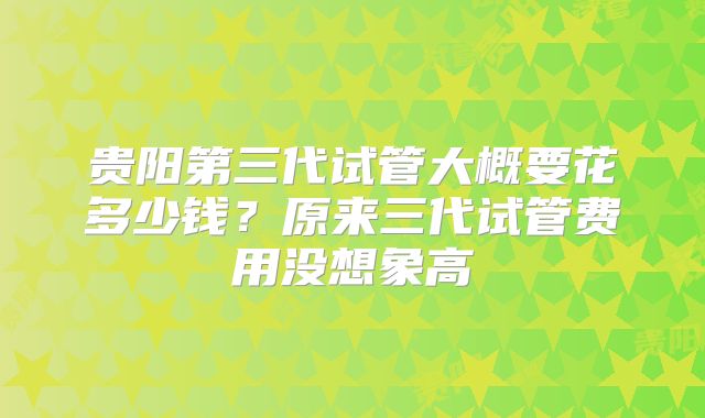 贵阳第三代试管大概要花多少钱？原来三代试管费用没想象高