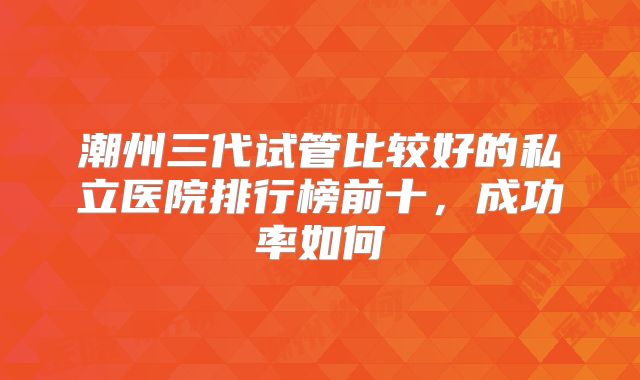 潮州三代试管比较好的私立医院排行榜前十，成功率如何