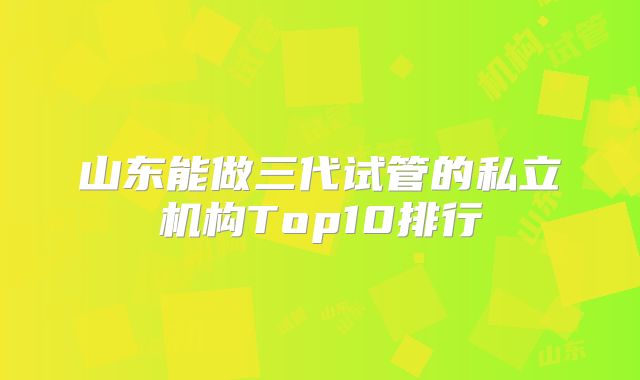 山东能做三代试管的私立机构Top10排行