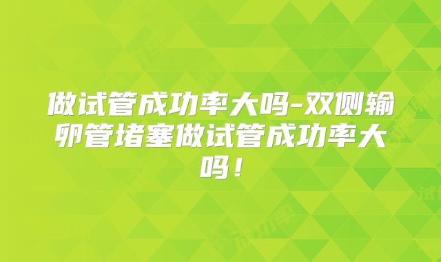 做试管成功率大吗-双侧输卵管堵塞做试管成功率大吗！