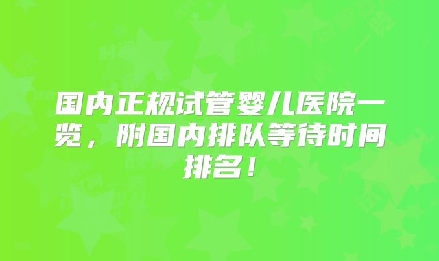 国内正规试管婴儿医院一览，附国内排队等待时间排名！