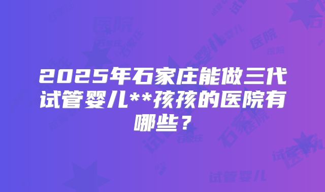 2025年石家庄能做三代试管婴儿**孩孩的医院有哪些？
