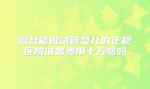 烟台能做试管婴儿的正规医院准备费用十万够吗