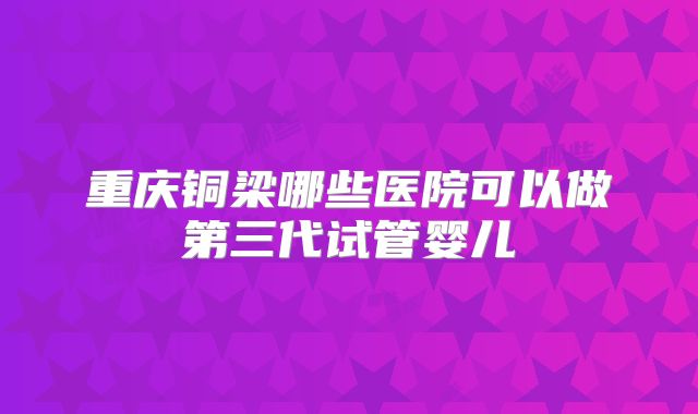 重庆铜梁哪些医院可以做第三代试管婴儿