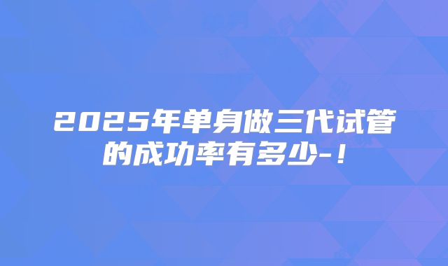 2025年单身做三代试管的成功率有多少-！
