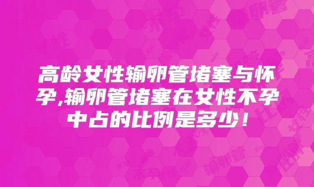 高龄女性输卵管堵塞与怀孕,输卵管堵塞在女性不孕中占的比例是多少！
