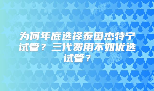 为何年底选择泰国杰特宁试管？三代费用不如优选试管？