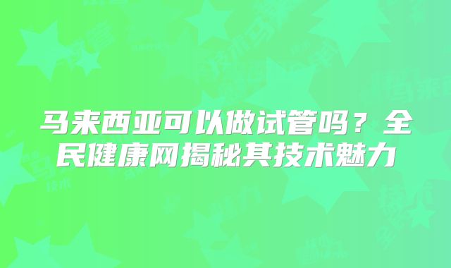 马来西亚可以做试管吗？全民健康网揭秘其技术魅力