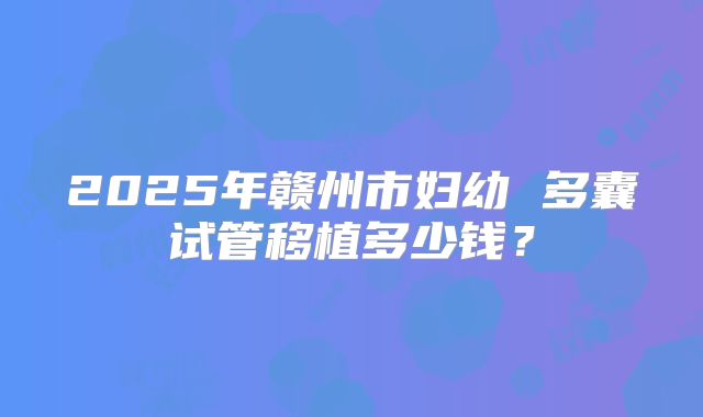 2025年赣州市妇幼 多囊试管移植多少钱?