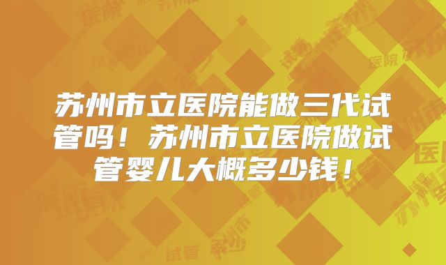 苏州市立医院能做三代试管吗！苏州市立医院做试管婴儿大概多少钱！