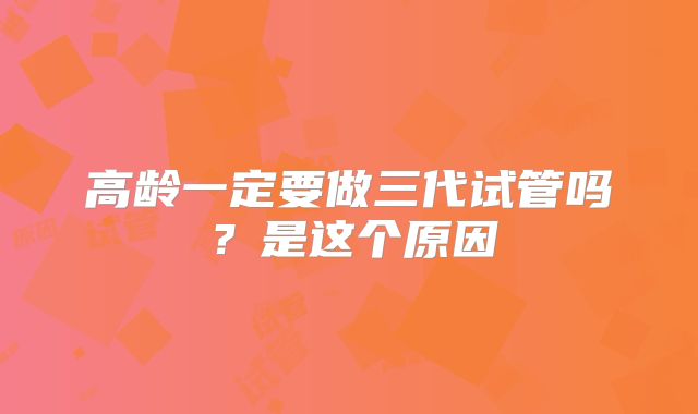 高龄一定要做三代试管吗?是这个原因