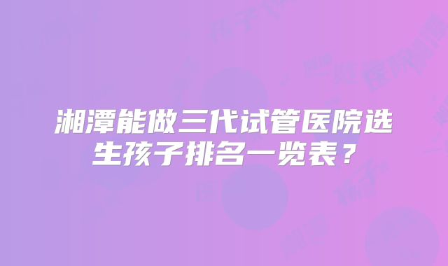 湘潭能做三代试管医院选生孩子排名一览表？