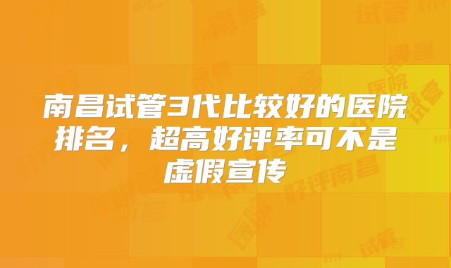 南昌试管3代比较好的医院排名，超高好评率可不是虚假宣传