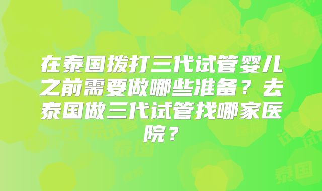 在泰国拨打三代试管婴儿之前需要做哪些准备?去泰国做三代试管找哪家医院?